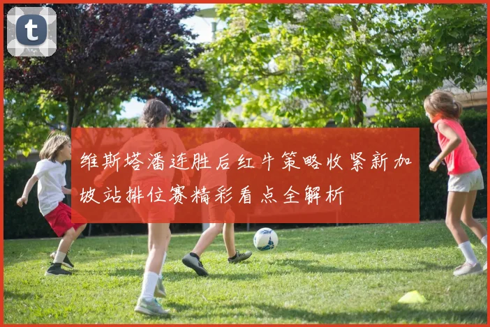 维斯塔潘连胜后红牛策略收紧新加坡站排位赛精彩看点全解析