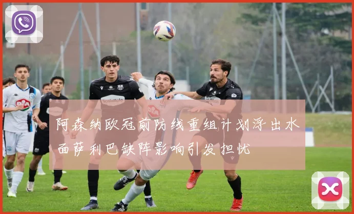 阿森纳欧冠前防线重组计划浮出水面萨利巴缺阵影响引发担忧