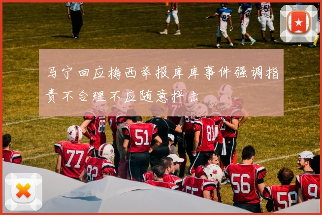 马宁回应梅西举报库库事件强调指责不合理不应随意抨击